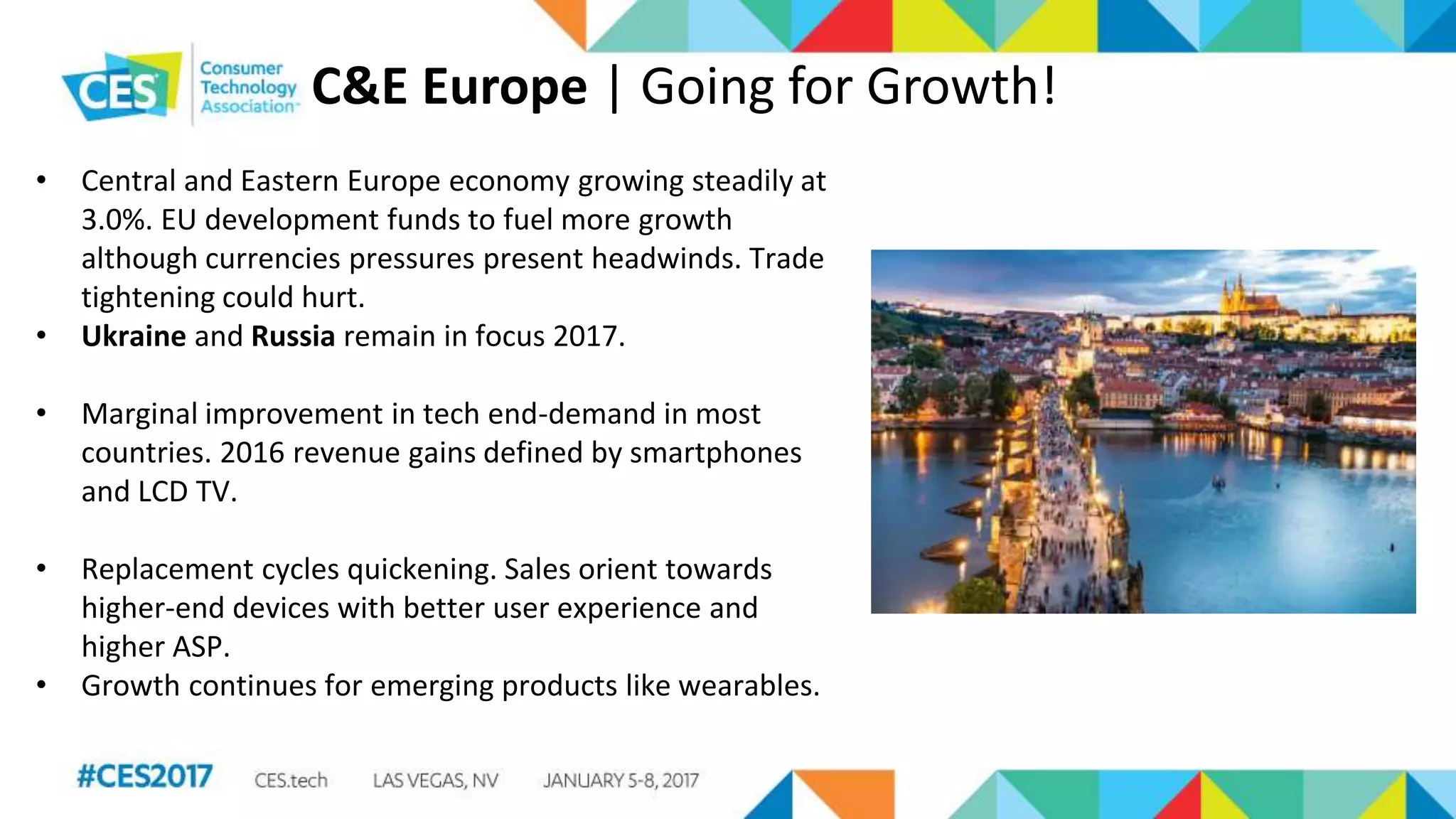 C&E Europe | Going for Growth!
• Central and Eastern Europe economy growing steadily at
3.0%. EU development funds to fuel more growth
although currencies pressures present headwinds. Trade
tightening could hurt.
• Ukraine and Russia remain in focus 2017.
• Marginal improvement in tech end-demand in most
countries. 2016 revenue gains defined by smartphones
and LCD TV.
• Replacement cycles quickening. Sales orient towards
higher-end devices with better user experience and
higher ASP.
• Growth continues for emerging products like wearables.
 