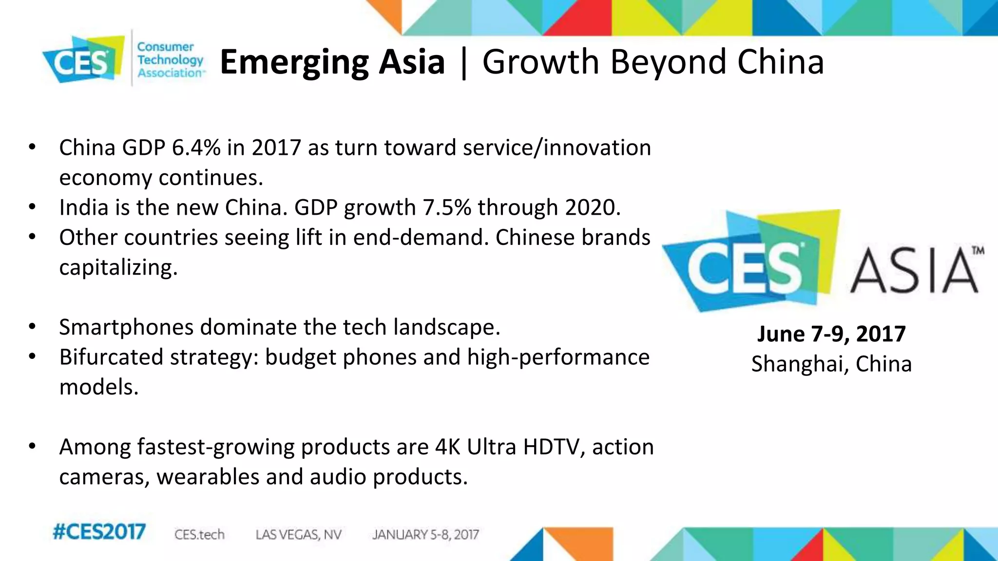 Emerging Asia | Growth Beyond China
• China GDP 6.4% in 2017 as turn toward service/innovation
economy continues.
• India is the new China. GDP growth 7.5% through 2020.
• Other countries seeing lift in end-demand. Chinese brands
capitalizing.
• Smartphones dominate the tech landscape.
• Bifurcated strategy: budget phones and high-performance
models.
• Among fastest-growing products are 4K Ultra HDTV, action
cameras, wearables and audio products.
June 7-9, 2017
Shanghai, China
 