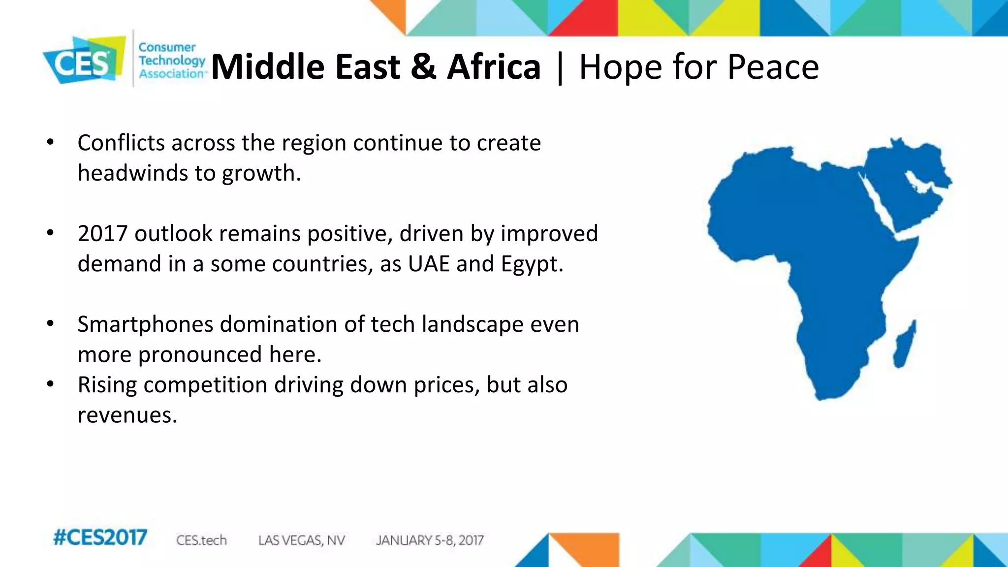 Middle East & Africa | Hope for Peace
• Conflicts across the region continue to create
headwinds to growth.
• 2017 outlook remains positive, driven by improved
demand in a some countries, as UAE and Egypt.
• Smartphones domination of tech landscape even
more pronounced here.
• Rising competition driving down prices, but also
revenues.
 