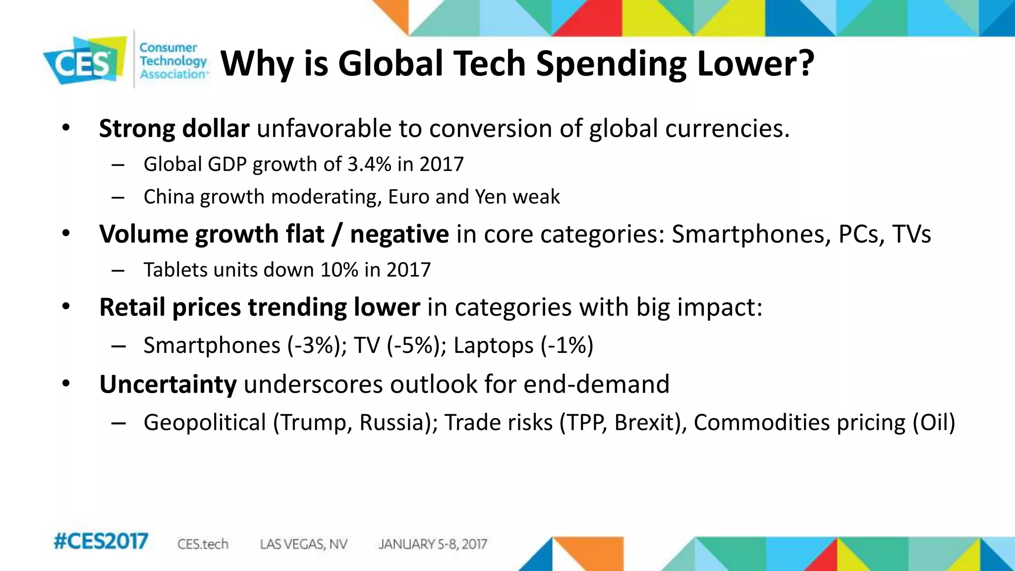 Why is Global Tech Spending Lower?
• Strong dollar unfavorable to conversion of global currencies.
– Global GDP growth of 3.4% in 2017
– China growth moderating, Euro and Yen weak
• Volume growth flat / negative in core categories: Smartphones, PCs, TVs
– Tablets units down 10% in 2017
• Retail prices trending lower in categories with big impact:
– Smartphones (-3%); TV (-5%); Laptops (-1%)
• Uncertainty underscores outlook for end-demand
– Geopolitical (Trump, Russia); Trade risks (TPP, Brexit), Commodities pricing (Oil)
 