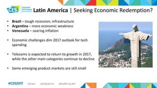 Latin America | Seeking Economic Redemption?
• Brazil – tough recession, infrastructure
• Argentina – more economic weakness
• Venezuela – soaring inflation
• Economic challenges dim 2017 outlook for tech
spending
• Telecoms is expected to return to growth in 2017,
while the other main categories continue to decline
• Some emerging product markets are still small
 
