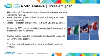 North America | Three Amigos?
• USA – CCI=113.7 highest since 2001. Employment/wages, spending
and interest rates up.
• Mexico – modest growth. Crime, corruption, immigration issues
present headwinds.
• Canada – impact of oil slowdown. Trade with USA and EU to rise.
• Demand for 2017 revised up, driven by expected improvement in
smartphones and PC demand.
• Revenue decline expected to moderate slightly due to increasing
ASP’s within main sectors
• Wearables and audio products are among the fastest growing
products.
 