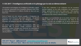 L’écosystème technologique de l’intelligence artificielle a gagné
en maturité, notamment sous l’impulsion d’Amazon Echo, dont
les ventes s’élèveraient à 5 millions d’unités en deux ans aux
Etats-Unis.
Ford et Toyota ont ainsi déclaré travailler à l’intégration de
l’assistant vocal d’Amazon dans leurs véhicules. LG permet
également aux acquéreurs de son réfrigérateur « Smart
Instaview » de dialoguer avec Alexa, l’assistant d’Amazon.
Les autres grandes entreprises technologiques, telles que
Microsoft, IBM ou encore Google proposent aussi des
plateformes prêtes à l’emploi pour alimenter les industriels en
API d’intelligence artificielle : chatbots, reconnaissance d’image,
calculs prédictifs…
Il faut donc s’attendre à voir l’utilisation de ces nouveaux
services exploser car les coûts d’utilisation sont relativement
faibles : généralement moins d’un dollar pour 1 000 requêtes.
En effet, la valeur est dans la collecte de données à des fins
publicitaires et les revenus indirects induits !
Les débats sur la protection de la vie privée promettent par
ailleurs d’être vifs car les conversations avec Alexa et ses
confrères ne sont pas protégées par le secret professionnel,
comme l’indiquent clairement les conditions générales de vente
de ces dispositifs.
CES 2017 Report - @BenjaminH - www.keley-consulting.com
Version en diffusion libre - Merci de nous contacter pour plus de détails.
1/ CES 2017 : l’intelligence artificielle et le pilotage par la voix se démocratisent
 
