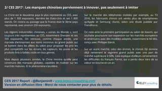 La Chine est le deuxième pays le plus représenté au CES, avec
plus de 1 300 exposants, derrière les Etats-Unis et ses 1 800
stands. On notera au passage que la France était le 3ème pays
représenté, avec environ 250 exposants.
Les régions industrielles chinoises, « usines du Monde », sont
toujours très représentées au CES, notamment Shenzen et ses
700 exposants. On retrouve, comme chaque année, une
myriade d’entreprises aux noms inconnus du grand public qui
se battent dans les allées du salon pour proposer les prix les
plus compétitifs sur les écrans, les capteurs, les puces et les
produits finis à faibles coûts en tous genres.
Mais depuis plusieurs années, la Chine montre qu’elle peut
construire des marques globales, capables de rivaliser sur les
marchés matures. Et le phénomène s’accélère.
Sur le marché des téléphones mobiles par exemple, au T3
2016, les fabricants chinois ont vendu plus de smartphones
qu’Apple et Samsung réunis, selon une étude publiée par
TrendForce.
On note ainsi la première participation au salon de Xiaomi, qui
souhaite poursuivre son expansion sur les marchés européens
et américains avec des modèles adaptés, notamment le Mi Mix,
conçu avec Philippe Starck.
Sur un autre marché, celui des drones, le chinois DJI domine
déjà nettement le segment grand public avec une part de
marché supérieure à 50%. Cela explique d’ailleurs certainement
les difficultés du français Parrot, qui a perdu deux tiers de sa
valeur en bourse en un an.
CES 2017 Report - @BenjaminH - www.keley-consulting.com
Version en diffusion libre - Merci de nous contacter pour plus de détails.
2/ CES 2017 : Les marques chinoises parviennent à innover, pas seulement à imiter
 