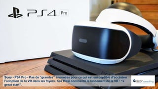 Sony - PS4 Pro - Pas de “grandes” annonces pour ce qui est susceptible d’accélérer
l’adoption de la VR dans les foyers. Kaz Hirai commente le lancement de la VR : “a
great start”.
 
