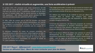 En octobre 2016, HTC annonçait avoir vendu (seulement) 140 000
unités de son casque de réalité virtuelle « Vive ». Le raz de marée
n’est donc pas encore arrivé : la pénétration actuelle dans les foyers
est pour le moment faible. Mais le marché pourrait se développer
très rapidement : 500 millions d’unités seront vendues d’ici 2025
selon les estimations les plus optimistes de Piper Jaffray.
En effet, l’offre de contenu est en train de connaître une hausse
exponentielle avec l’arrivée des caméras panoramiques bon marché.
En témoignent la production de contenus sur les chaînes Youtube
360, qui seront prochainement compatibles avec les casques VR de
Sony.
En attendant l’adoption de masse, les marques présentent des
dispositifs de plus en plus convaincants, utilisés largement en B2B sur
les stands des exposants pour promouvoir des produits. 5 à 10% des
stands des grandes marques étaient équipés de casques de réalité
virtuelle (les constructeurs automobiles, les marques de mobile, de
TV…) pour présenter leurs produits.
CES 2017 Report - @BenjaminH - www.keley-consulting.com
Version en diffusion libre - Merci de nous contacter pour plus de détails.
Coté usages grand public, le secteur les plus avancé est toujours celui
de l’Entertainment avec notamment les démonstrations de jeux vidéo
pour la console orientée VR de Sony, la Playstation 4 Pro.
Des éditeurs de contenus et de matériel se sont par ailleurs fait
remarquer dans le secteur des contenus pour adulte,
traditionnellement innovant, avec des dispositifs de réalité virtuelle
complets (Naughty America VR).
Concernant les accessoires, des fabricants proposent de nombreux
produits qui développent la sensation d’immersion, grâce à des
retours de force ou à des vibrations : des gants ou dispositifs tactiles
(Tactai par exemple), des chaussures qui vibrent (Cerevo).
Ainsi, s’il est encore difficile de prédire avec précision le rythme de
développement de ces technologies, on perçoit en testant ces
équipements l’avènement d’une nouvelle manière d’expérimenter la
réalité : avec un degré de personnalisation accrue. La réalité de
demain sera sans doute plus que jamais la réalité de chacun.
3/ CES 2017 : réalité virtuelle et augmentée, une forte accélération à prévoir
 