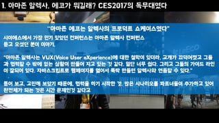 1. 아마존 알렉사, 에코가 뭐길래? CES2017의 독무대였다
시이에스에서 가장 인기 있었던 컨퍼런스는 아마존 알렉사 컨퍼런스
듣고 오셨던 분이 이야기,
“아마존 알렉사는 VUX(Voice User eXperience)에 대한 철학이 있더라, 고개가 끄덕여졌고 그들
과 협력할 수 밖에 없는 상황이 만들어 지고 있는 것 같다. 일단 너무 쉽다. 그리고 그들의 가이드 라인
이 잘되어 있다. 자바스크립트로 웹페이지를 열어서 뚝딱 만들면 알렉사와 연동할 수 있다.”
뜯어 보고, 고민해 보았기 때문에, 협력을 하기 시작한 것. 많은 시나리오를 파트너들이 추가하고 있어
완전체가 되는 것은 시간 문제인것 같다고
“아마존 에코는 알렉사의 프로덕트 쇼케이스였다”
 