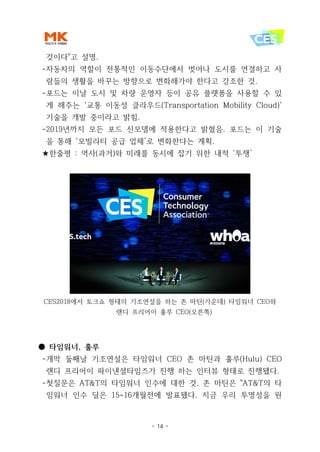 - 14 -
것이다"고 설명.
-자동차의 역할이 전통적인 이동수단에서 벗어나 도시를 연결하고 사
람들의 생활을 바꾸는 방향으로 변화해가야 한다고 강조한 것.
-포드는 이날 도시 및 차량 운영자 등이 공유 플랫폼을 사용할 수 있
게 해주는 '교통 이동성 클라우드(Transportation Mobility Cloud)'
기술을 개발 중이라고 밝힘.
-2019년까지 모든 포드 신모델에 적용한다고 밝혔음. 포드는 이 기술
을 통해 ‘모빌리티 공급 업체’로 변화한다는 계획.
★한줄평 : 역사(과거)와 미래를 동시에 잡기 위한 내적 ‘투쟁’
CES2018에서 토크쇼 형태의 기조연설을 하는 존 마틴(가운데) 타임워너 CEO와
랜디 프리어이 훌루 CEO(오른쪽)
● 타임워너, 훌루
-개막 둘째날 기조연설은 타임워너 CEO 존 마틴과 훌루(Hulu) CEO
랜디 프리어이 파이낸셜타임즈가 진행 하는 인터뷰 형태로 진행됐다.
-첫질문은 AT&T의 타임워너 인수에 대한 것. 존 마틴은 "AT&T의 타
임워너 인수 딜은 15~16개월전에 발표됐다. 지금 우리 투명성을 원
 