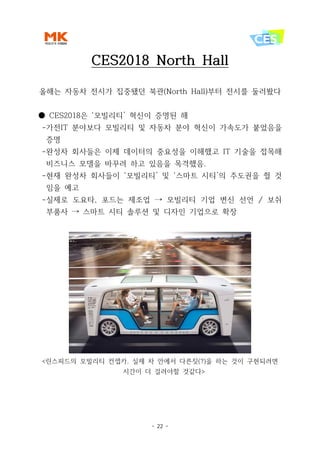 - 22 -
CES2018 North Hall
올해는 자동차 전시가 집중됐던 북관(North Hall)부터 전시를 둘러봤다
● CES2018은 ‘모빌리티’ 혁신이 증명된 해
-가전IT 분야보다 모빌리티 및 자동차 분야 혁신이 가속도가 붙었음을
증명
-완성차 회사들은 이제 데이터의 중요성을 이해했고 IT 기술을 접목해
비즈니스 모델을 바꾸려 하고 있음을 목격했음.
-현재 완성차 회사들이 ‘모빌리티’ 및 ‘스마트 시티’의 주도권을 쥘 것
임을 예고
-실제로 도요타, 포드는 제조업 → 모빌리티 기업 변신 선언 / 보쉬
부품사 → 스마트 시티 솔루션 및 디자인 기업으로 확장
<린스피드의 모빌리티 컨셉카. 실제 차 안에서 다른짓(?)을 하는 것이 구현되려면
시간이 더 걸려야할 것같다>
 