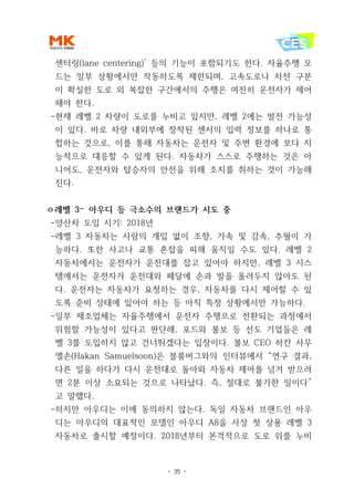 - 35 -
센터링(lane centering)’ 등의 기능이 포함되기도 한다. 자율주행 모
드는 일부 상황에서만 작동하도록 제한되며, 고속도로나 차선 구분
이 확실한 도로 외 복잡한 구간에서의 주행은 여전히 운전자가 제어
해야 한다.
-현재 레벨 2 차량이 도로를 누비고 있지만, 레벨 2에는 발전 가능성
이 있다. 바로 차량 내외부에 장착된 센서의 입력 정보를 하나로 통
합하는 것으로, 이를 통해 자동차는 운전자 및 주변 환경에 보다 지
능적으로 대응할 수 있게 된다. 자동차가 스스로 주행하는 것은 아
니어도, 운전자와 탑승자의 안전을 위해 조치를 취하는 것이 가능해
진다.
ㅇ레벨 3– 아우디 등 극소수의 브랜드가 시도 중
-양산차 도입 시기: 2018년
-레벨 3 자동차는 사람의 개입 없이 조향, 가속 및 감속, 추월이 가
능하다. 또한 사고나 교통 혼잡을 피해 움직일 수도 있다. 레벨 2
자동차에서는 운전자가 운전대를 잡고 있어야 하지만, 레벨 3 시스
템에서는 운전자가 운전대와 페달에 손과 발을 올려두지 않아도 된
다. 운전자는 자동차가 요청하는 경우, 자동차를 다시 제어할 수 있
도록 준비 상태에 있어야 하는 등 아직 특정 상황에서만 가능하다.
-일부 제조업체는 자율주행에서 운전자 주행으로 전환되는 과정에서
위험할 가능성이 있다고 판단해, 포드와 볼보 등 선도 기업들은 레
벨 3를 도입하지 않고 건너뛰겠다는 입장이다. 볼보 CEO 하칸 사무
엘손(Hakan Samuelsoon)은 블룸버그와의 인터뷰에서 “연구 결과,
다른 일을 하다가 다시 운전대로 돌아와 자동차 제어를 넘겨 받으려
면 2분 이상 소요되는 것으로 나타났다. 즉, 절대로 불가한 일이다”
고 말했다.
-하지만 아우디는 이에 동의하지 않는다. 독일 자동차 브랜드인 아우
디는 아우디의 대표적인 모델인 아우디 A8을 사상 첫 상용 레벨 3
자동차로 출시할 예정이다. 2018년부터 본격적으로 도로 위를 누비
 