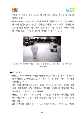 - 41 -
-포드는 이 기술을 통해 도시의 이동성 공급 업체로 변화를 추구할 계
획임을 밝힘.
-전시장에서도 ‘차를 위한 도시가 아니라 생활을 위한 거리’를 내세우
며 도시 콘셉트를 보여줬음. 차량공유 확대, 도미노피자와 연계한 자
율주행 배달 서비스 계획 발표 등을 통해 자동차업체가 스마트 시티
의 구성원으로서 어떻게 사회에 기여할 수 있는지 구현.
<혼다는 CES2018에서 자동차 대신 ‘로봇’을 전시, ‘로봇 기업’ 다운 이미지를
과시했다>
●닛산과 혼다
-닛산은 CES2018에서 뇌파를 활용한 자율주행기술을 공개. 세계최초
의 뇌파활용 운전시스템으로 뇌파변화 분석을 통해 차량이 운전자의
운전행동을 예상.
-이를 통해 차량의 반응속도가 0.5초 개선되고 운전자는 운전의 즐거
움이 증가한다고 설명. 단기간내 상용화를 기대하기 힘들지만 향후
기술의 확장성은 큰 것으로 판단됨
-닛산은 2022년까지 10억달러(약 11조원)를 투자 밴처캐피털을 설립
하고 자율주행, AI 등 차세대 모빌리티 기업에 전략적 투자한다는 계
획을 발표.
-리프로 전기차 대중화를 이끈 닛산은 2022년까지 12개의 EV 도입하
 
