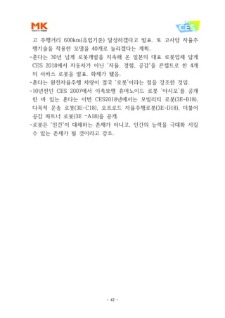 - 42 -
고 주행거리 600km(유럽기준) 달성하겠다고 발표. 또 고사양 자율주
행기술을 적용한 모델을 40개로 늘리겠다는 계획.
-혼다는 30년 넘게 로봇개발을 지속해 온 일본의 대표 로봇업체 답게
CES 2018에서 자동차가 아닌 '자율, 경험, 공감'을 콘셉트로 한 4개
의 서비스 로봇을 발표. 화제가 됐음.
-혼다는 완전자율주행 차량이 결국 ‘로봇’이라는 점을 강조한 것임.
-10년전인 CES 2007에서 이족보행 휴머노이드 로봇 ‘아시모’를 공개
한 바 있는 혼다는 이번 CES2018년에서는 모빌리티 로봇(3E-B18),
다목적 운송 로봇(3E-C18), 오프로드 자율주행로봇(3E-D18), 더불어
공감 파트너 로봇(3E –A18)을 공개.
-로봇은 '인간'이 대체하는 존재가 아니고, 인간의 능력을 극대화 시킬
수 있는 존재가 될 것이라고 강조.
 