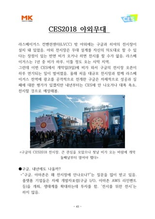 - 43 -
CES2018 야외무대
라스베이거스 컨벤션센터(LVCC) 밖 야외에는 구글과 히어의 전시장이
설치 돼 있었음. 야외 전시장은 무대 설계를 자신의 의도대로 할 수 있
다는 장점이 있는 반면 비가 오거나 하면 전시를 할 수가 없음. 라스베
이거스는 1년 중 비가 하루, 이틀 정도 오는 사막 지역.
그런데 이번 CES에서 개막일(9일)에 비가 와서 구글의 전시장 오픈이
하루 연기되는 일이 벌어졌음. 올해 처음 대규모 전시장과 함께 라스베
이거스 전역에 광고를 공격적으로 전개한 구글은 자체적으로 성공과 실
패에 대한 평가가 있겠지만 내년부터는 CES에 안 나오거나 대폭 축소,
전시할 것으로 예상해봄.
<구글의 CES2018 전시장. 큰 관심을 모았으나 첫날 비가 오는 바람에 개막
둘째날부터 열어야 했다>
●구글, 내년에도 나올까?
-“구글, 아마존은 왜 전시장에 안나오나?”는 질문을 많이 받고 있음.
플랫폼 기업들은 자체 개발자포럼(구글 I/O, 아마존 AWS 리인벤트
등)을 개최, 생태계를 확대하는데 투자를 함. ‘전시를 위한 전시’는
하지 않음.
 