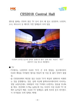 - 45 -
CES2018 Central Hall
센트럴 홀에는 CES의 꽃인 TV 등이 전시 돼 있고 삼성전자, LG전자,
소니, 파나소닉 등 메이저 가전 업체들이 모여 있음
<LG전자 전시장 입구에 설치한 ‘올레드의 협곡’ 실제 보면 “죽인다” “와우”
감탄사가 나올 정도로 대단했다>
● TV
-TV에서는 LG전자의 OLED TV가 큰 주목 받았음. 입구에서부터
OLED 패널을 이어붙인 협곡을 만들어 발 디딜 틈 없이 인파가 몰렸
음.
-올 CES2018에서 확인한 점은 OLED TV가 확실히 현재이자 미래라
는 것을 증명했다는 것임. 실제 지난해 블랙프라이데이부터 이어지는
연말 쇼핑시즌에도 1000달러 이상 TV에서 LG전자는 점유율 23.8%
를 확보, 전년대비 9.7%p 늘렸는데 이는 55인치 이상 OLED TV 판
매가 늘어났기 때문. OLED TV 업체들도 올해 샤프와 중국 하이센스
가 추가됨(총 15개 업체로 확대)
 