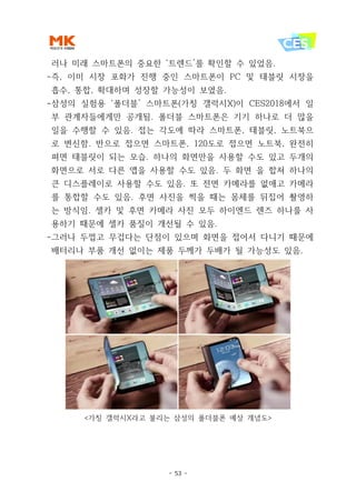- 53 -
러나 미래 스마트폰의 중요한 ‘트렌드’를 확인할 수 있었음.
-즉, 이미 시장 포화가 진행 중인 스마트폰이 PC 및 태블릿 시장을
흡수, 통합, 확대하며 성장할 가능성이 보였음.
-삼성의 실험용 ‘폴더블’ 스마트폰(가칭 갤럭시X)이 CES2018에서 일
부 관계자들에게만 공개됨. 폴더블 스마트폰은 기기 하나로 더 많을
일을 수행할 수 있음. 접는 각도에 따라 스마트폰, 태블릿, 노트북으
로 변신함. 반으로 접으면 스마트폰, 120도로 접으면 노트북, 완전히
펴면 태블릿이 되는 모습. 하나의 화면만을 사용할 수도 있고 두개의
화면으로 서로 다른 앱을 사용할 수도 있음. 두 화면 을 합쳐 하나의
큰 디스플레이로 사용할 수도 있음. 또 전면 카메라를 없애고 카메라
를 통합할 수도 있음. 후면 사진을 찍을 때는 몸체를 뒤집어 촬영하
는 방식임. 셀카 및 후면 카메라 사진 모두 하이엔드 렌즈 하나를 사
용하기 때문에 셀카 품질이 개선될 수 있음.
-그러나 두껍고 무겁다는 단점이 있으며 화면을 접어서 다니기 때문에
배터리나 부품 개선 없이는 제품 두께가 두배가 될 가능성도 있음.
<가칭 갤럭시X라고 불리는 삼성의 폴더블폰 예상 개념도>
 