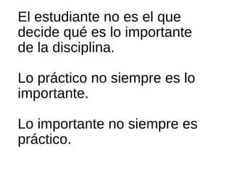 El estudiante no es el que
decide qué es lo importante
de la disciplina.
Lo práctico no siempre es lo
importante.
Lo importante no siempre es
práctico.
 