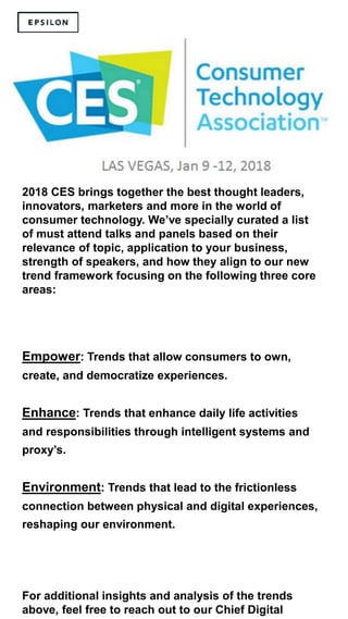 2018 CES brings together the best thought leaders,
innovators, marketers and more in the world of
consumer technology. We’ve specially curated a list
of must attend talks and panels based on their
relevance of topic, application to your business,
strength of speakers, and how they align to our new
trend framework focusing on the following three core
areas:
Empower: Trends that allow consumers to own,
create, and democratize experiences.
Enhance: Trends that enhance daily life activities
and responsibilities through intelligent systems and
proxy’s.
Environment: Trends that lead to the frictionless
connection between physical and digital experiences,
reshaping our environment.
For additional insights and analysis of the trends
above, feel free to reach out to our Chief Digital
 