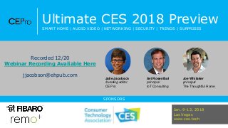 Ultimate CES 2018 Preview
SMART HOME | AUDIO VIDEO | NETWORKING | SECURITY | TRENDS | SURPRISES
SPONSORS
Julie Jacobson
founding editor
CE Pro
Avi Rosenthal
principal
IoT Consulting
Joe Whitaker
principal
The Thoughtful Home
Jan. 9-12, 2018
Las Vegas
www.ces.tech
Recorded 12/20
Webinar Recording Available Here
jjacobson@ehpub.com
 