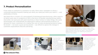 The Unicorn Files.
7. Product Personalization
From water to perfume to cosmetics to nails, there were examples to show a
continued demand towards making just what you need just when you need it — and
preferably at home.
We think this is a taster of a groundswell of distributed manufacturing, other aspects
of which were also in evidence at CES in the form of flexible manufacturing robots.
And while not everyone will want machines in their homes to make things, the same
technologies will undoubtedly be deployed to deliver personalized products on
demand to many customers at or below the cost of mass-produced products today.
No brand — not even a pure service brand — can afford to ignore the change in
customer expectations that this will bring.
Romy showed its personalized cosmetics maker, which
uses three small capsules of your choice to make a single
dose of product each time you need it. They estimate
$180/month for typical use, reflecting the premium
nature of the product.
B2B Cosmetics’
award-winning
machine combines
two or three organic
components of your
choice with water to
produce 30ml
batches of
personalized skin
care product.
LifeFuels enhances the
mundane water bottle
with plug-in “pods”
that contain your
choice of additives
(including fruit flavors,
vitamins and salts) to
create your own
personalized
beverage.
The Nota Nota
machine uses
cartridges of different
fragrance
components to allow
you to compose your
own perfume blend
on your smartphone
and generate 5ml of
personalized scent at
a time.
 