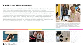 The Unicorn Files.
8. Continuous Health Monitoring
Wearables improve our ability to capture data about health, but we don’t always wear
them, creating inconsistencies and gaps in data. Improvements in sensor
technology — notably sensors woven into textiles or printed in a single operation with
their circuitry and batteries (like Blue Spark’s TempTraq) — are closing those gaps.
For people at risk of an incident such as a heart attack, continuous monitoring allows
them to live life to the fullest, confident that they will get early enough warning of a
problem to take action to prevent it. It also introduces the idea of continuous
automated treatment, which has the potential to reduce side effects and overall cost
by using just the right dosage of a drug and never forgetting to use it.
Diabeloop’s founder Marc Julien has created an algorithm
to connect a continuous glucose monitor and an insulin
pump, providing automatic management of insulin
levels — effectively creating a replacement pancreas for
the patient.
BoneTag is
embedded inside
joint prostheses to
provide continuous
monitoring of wear
and infection. It is
battery free,
capturing power by
radio from the
reader for the
device.
Myant’s SKIIN smart
textiles allow
garments to contain
various kinds of
sensors for continuous
monitoring. The
company was also
showing its first
wireless power
solution, using
Energous.
@Health’s cardiac
shirt uses sensors
clipped into clothing
to provide continuous
ECG, allowing people
to return to normal
exercise. The next
version of the sensor
(left) is a thin printed
mesh instead of rigid
enclosure.
 