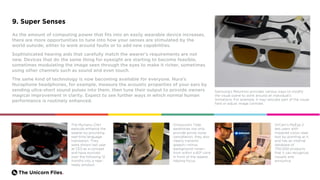 The Unicorn Files.
9. Super Senses
As the amount of computing power that fits into an easily wearable device increases,
there are more opportunities to tune into how your senses are stimulated by the
world outside, either to work around faults or to add new capabilities.
Sophisticated hearing aids that carefully match the wearer’s requirements are not
new. Devices that do the same thing for eyesight are starting to become feasible,
sometimes modulating the image seen through the eyes to make it richer, sometimes
using other channels such as sound and even touch.
The same kind of technology is now becoming available for everyone. Nura’s
Nuraphone headphones, for example, measure the acoustic properties of your ears by
sending ultra-short sound pulses into them, then tune their output to provide owners
magical improvement in clarity. Expect to see further ways in which normal human
performance is routinely enhanced.
Samsung’s Relumino provides various ways to modify
the visual scene to work around an individual’s
limitations. For example, it may relocate part of the visual
field or adjust image contrast.
The Mymanu Clik+
earbuds enhance the
wearer by providing
real-time language
translation. They
were shown last year
at CES as a concept
and have evolved
over the following 12
months into a near-
ready product.
OrCam’s MyEye 2
lets users with
impaired vision read
text by pointing at it,
and has an internal
database of
700,000 products
that it can recognize
visually and
announce.
Orosound’s Tilde
earphones not only
provide active noise
cancellation, they also
clearly transmit
speech—minus
background noise—
from within a 60º cone
in front of the wearer,
helping focus.
 
