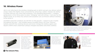The Unicorn Files.
10. Wireless Power
We’re not referring to the wireless charging pad on which you put your phone (which
simply makes life slightly more convenient by removing a cable). Instead, the ability
to power devices over many feet wirelessly. Life-changing (personally) — imagine
going back in time thirty years to when "charging" was not a thing — and also for the
digital world, as so many tiny sensors and actuators can run forever without needing
to be wired in.
Available consumer products are still thin on the ground — expect to see a trickle
throughout the year — but notable demos included Ossia’s AA Cota “forever”
battery (retrofit into existing devices and never change the battery again) and
Myant’s SKIIN smart underwear (always charged wearables and smart clothes).
Wi-Charge transmits power to devices anywhere in a
room from a ceiling-mounted transmitter using infra-red
light, avoiding the health concerns associated with
microwave radio frequency transmission.
Ossia demonstrates
its Cota radio
frequency wireless
power with a AA
battery that is kept
permanently charged.
Ossia’s app lets you
see what devices
want power in a room
and control supply to
them individually.
Powercast’s RF
technology
(powering the LEDs
in the T-shirt here)
converts at up to
80% efficiency and
can reach up to 80
feet with a
directional antenna.
Airfuel Alliance is an
industry body
promoting wireless
power standards. It
was formed in 2015
through the merger
of two earlier bodies.
Credit: Ossia
 