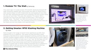 The Unicorn Files.
1. Modular TV: The Wall by Samsung
Two years ago, in a quiet corner of its booth, Samsung showed off
high-resolution display tiles. One screen was able to switch from a
near square shape to 2.35:1 widescreen by rearranging its two tiles.
On one wall, Samsung had built up an amazing 170-inch screen using
an array of such tiles. This year, the modular TV is back. Still a
concept, but now front and center of Samsung’s “The Future of
Display” area, “The Wall” is a 146-inch screen made up of self-
emissive “micro LED” tiles. The ultimate promise is a screen that can
be made any size and shape, and repaired easily.
Runner-up: LG shows the
first domestic application
for its rollable display
technology: a 65-inch
OLED screen that rolls
away electrically into a
compact box.
Haier bought a full range of smart home appliances to CES, tied
together by its U+ platform. The stand out was the RFID (radio
frequency identification) reader-equipped washing machine that can
identify suitably tagged clothes. At the beginning of a cycle it does a
ten-second dry tumble to make sure it can “see” all the tags and will
alert the owner if an errant item of clothing is in the drum. It also
keeps track of how many times each item of clothing has been
washed. Coupled with an RFID-reading wardrobe the U+ platform is
therefore able to tell you where your favorite Hawaiian shirt has
disappeared to. Interestingly, this is a China-only product.
GE Appliances Family Hub
combines a 27-inch
touchscreen tablet with
an exhaust hood. It can be
used to display cooking
instructions, control other
smart appliances, make
video calls, and take
pictures of whatever is
cooking on the range
below.
2. Getting Smarter: RFID Washing Machine
by Haier
Credit:cnet.com
 