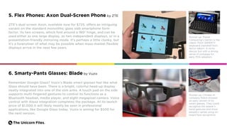 The Unicorn Files.
5. Flex Phones: Axon Dual-Screen Phone by ZTE
ZTE’s dual screen Axon, available now for $725, offers an intriguing
variant on the standard monolithic glass slab smartphone form
factor. Its two screens, which fold around a 180º hinge, and can be
used either as one large display, as two independent displays, or in a
presentation-friendly mirroring mode. It’s perhaps a little clunky, but
it’s a forerunner of what may be possible when mass-market flexible
displays arrive in the next few years.
Runner-up: Planet
Computing’s Gemini is the
classic Psion QWERTY
keyboard clamshell form
factor reborn. A niche
device, but with a strong
sense of nostalgia for
early PDA adopters.
Remember Google Glass? Vuzix’s Blade smart glasses feel like what
Glass should have been. There is a bright, colorful head-up display
neatly integrated into one of the slim arms. A touch pad on the side
supports multi-fingered gestures to control its functions as a
Bluetooth headset, media player, and eight megapixel camera. Voice
control with Alexa integration completes the package. At its launch
price of $1,000 it will likely mostly be seen in professional
applications, like Google Glass today. Vuzix is aiming for $500 for
the next version.
Runner-up: Chinese AI
company Rokid showed
an early version of its
smart glasses. They could
recognize the wearer’s
hand gestures and show
people’s names using on-
board face recognition.
6. Smarty-Pants Glasses: Blade by Vuzix
 