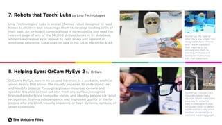 The Unicorn Files.
7. Robots that Teach: Luka by Ling Technologies
Ling Technologies’ Luka is an owl-themed robot designed to read
books to children and encourage them to develop reading skills of
their own. An on-board camera allows it to recognize and read the
relevant page of any of the 50,000 picture books in its database,
while its expressive eyes appear to read along and present an
emotional response. Luka goes on sale in the US in March for $149.
Runner-up: My Special
Aflac Duck is a robotic toy
designed to help children
with cancer cope with
their treatments by
encouraging them to
express emotions and
familiarize themselves
with their treatment.
OrCam’s MyEye, now in its second iteration, is a portable, artificial
vision device that allows the visually impaired to understand text
and identify objects. Through a glasses-mounted camera and
speaker it is able to read out text from any surface, recognize
branded products via computer vision, and identify people via facial
recognition. It gives independence and improved quality of life for
people who are blind, visually impaired, or have dyslexia, aphasia, or
other conditions.
Runner-up: Cocoon Cam
is a video-based baby
monitor, which is also able
passively to collect a
baby’s vital signs. It uses
computer vision to detect
subtle motion cues, which
are then presented as a
real-time breathing graph.
8. Helping Eyes: OrCam MyEye 2 by OrCam
 