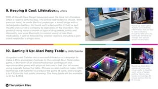 The Unicorn Files.
9. Keeping it Cool: Lifeinabox by Lifeina
CEO of iHealth Uwe Diegel happened upon the idea for Lifeinabox
when a relative came to stay. The airline had frozen his insulin. With
parts on hand, he made the first prototype: a small fridge with a
rechargeable battery. He found such a demand for it that he quit
iHealth and started a company to capitalize on his invention. The
product today stores a month of typical drug needs, safely and
discreetly, and uses Bluetooth to remind users to take their
medication. It will be followed by smaller versions, including a pen-
sized version for a single dose.
Runner-up: Siren Care’s
diabetes sock identifies
inflammation that can lead
to open sores early
enough to take action, by
looking for temperature
changes with sensors
woven into the fabric.
Uruguyan team Calinfer ran a successful Kickstarter campaign to
make a 45th-anniversary homage to the seminal Atari Pong video
game, in the form of an electromechanical contraption that
reproduces the game with physical bats and a ball that all moves
using magnets below the table. Chinese arcade machine maker UNIS
teamed up with Calinfer to produce the game at scale, and brought
it to CES for its first public showing. The Pong table will be available
in Q1 for $2799.
Runner-up: Black Box’s
resistance trainer uses
virtual reality to heighten
users’ sense of danger,
pushing them to work
harder and making a 30-
minute workout feel like
10 minutes.
10. Gaming it Up: Atari Pong Table by UNIS/Calinfer
Credit:BlackBoxVR
 