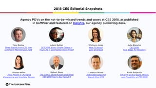 The Unicorn Files.
2018 CES Editorial Snapshots
Tony Bailey
Three Trends from CES that
will Power Marketing in 2018
Agency POVs on the not-to-be-missed trends and wows at CES 2018, as published
in HuffPost and featured on Insights, our agency publishing desk.
Adam Buhler
CES 2018: Every Single Object in
Your Life is Connected. Now What?
Whitney Jones
How To Avoid
Data Overload
Julie Blanche
CES 2018:
Five Steps for Retailers
Kristen Miller
How Mobile is Changing
Experience and Interface Design
Robert Guay
The CarOS of the Future and What
CES 2018 Has to Say About It
Lorenzo Wood
Actionable Steps for
Brands Post-CES
Keith Soljacich
AR & VR Go For Scale, Power,
and Possibility at CES 2018
 