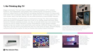 The Unicorn Files.
1. Re-Thinking Big TV
Bigger and better TVs have been a staple at CES. Consumption of TV content,
however, has fragmented, with people often preferring the convenience of their
phone or tablet (which is with them) to arranging themselves in front of a big screen
even when one is available. Add to that the “partner factor” in finding space for a 70-
inch screen, and it can feel like big TVs are under pressure to stay broadly relevant.
Some of the displays at CES point to a renaissance of large TVs. New technologies
allow big screens to disappear when not in use, or to change shape and have other
functions. Modular displays promise, one day, to include build-your-own screens that
can be any size or shape. MirraViz’s quirky retroreflector screen allows multiple
people to use one screen at the same time, each seeing a different image. It may be a
slow burn, but we seem to be seeing the start of a new wave of large, ambient display
surfaces that will be a better fit into our homes than today’s black rectangle.
TCL’s “Frame TV” had people leaning in closely to check
whether they were really looking at a screen or just an art
print. The TV cleverly matches the ambient light to
create a remarkable illusion of a painting.
LG’s rollable OLED
TV concept could go
from a 65-inch
screen to a 21:9
cinematic screen to
an unobtrusive box
at the flick of a
switch. It could also
show a narrow strip
of display for
notifications.
MirraViz’s retro-
reflector screens
allow several people
to use one large
screen at the same
time, with each
person seeing a
different image.
Korean display
maker Lumens
showed an
impressive 139-inch
4K screen made
from 1,020 LED tiles
with a pitch of
0.8mm.
•Credit:TheVerge
 
