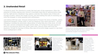 The Unicorn Files.
2. Unattended Retail
In physical retail, the checkout is rarely the best part of the experience. After the
pleasure of finally making your choice it inevitably feels like an administrative task;
not fun. Self-service checkouts may reduce costs for the retailer and, if there are
enough of them, reduce the length of lines, but off-loading the task of checking out
onto the shopper is rarely greeted with enthusiasm.
Just before CES last year, Amazon announced its Amazon Go store in Seattle, where
registered shoppers simply walk in, pick up whatever they want and leave — all the
charging is handled by automatic observation of what they do in the store. At CES
this year, several companies brought similar ideas, all trying to find new spaces in
which to do physical retail and, at the same time, remove shop staff from the
equation. Except for Suning in China, they were all at pilot stage; expect to see them
more widespread in 2018.
AIPoly won an innovation award for its machine-vision-
powered retail technology that allows customers simply
to pick up what they want from shelves and be
automatically charged in the background.
Chinese commercial
giant Suning opened
its first automated
consumer
electronics store in
Nanjing in August
2017, and has
already opened four
more in other cities,
including Shanghai
and Beijing.
Cerevo’s mobile,
cashless vending
box creates a mini
autonomous store
anywhere you set it
up. One of the
maker's suggested
use cases is for
Airbnb hosts to use
them to provide
amenities for guests
to buy.
Robomart plans a
fleet of autonomous
stores. Customers
use an app to
choose what they
need; the
appropriate store
drives to them; they
go outside and
choose what they
want from it.
 
