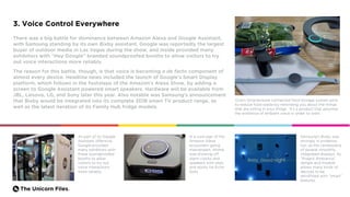 The Unicorn Files.
3. Voice Control Everywhere
There was a big battle for dominance between Amazon Alexa and Google Assistant,
with Samsung standing by its own Bixby assistant. Google was reportedly the largest
buyer of outdoor media in Las Vegas during the show, and inside provided many
exhibitors with “Hey Google” branded soundproofed booths to allow visitors to try
out voice interactions more reliably.
The reason for this battle, though, is that voice is becoming a de facto component of
almost every device. Headline news included the launch of Google’s Smart Display
platform, which follows in the footsteps of the Amazon’s Alexa Show, by adding a
screen to Google Assistant powered smart speakers. Hardware will be available from
JBL, Lenovo, LG, and Sony later this year. Also notable was Samsung’s announcement
that Bixby would be integrated into its complete 2018 smart TV product range, as
well as the latest iteration of its Family Hub fridge models.
Ovie’s Smarterware connected food storage system aims
to reduce food waste by reminding you about the things
that are sitting in your fridge. It’s a product that assumes
the existence of ambient voice in order to work.
As part of its Google
Assistant offensive,
Google provided
many exhibitors with
these soundproofed
booths to allow
visitors to try out
voice interactions
more reliably.
Samsung’s Bixby was
strongly in evidence,
too, as the centerpiece
of several smoothly
integrated displays. Its
“Project Ambience”
dongle and module
allows many kinds of
devices to be
retrofitted with “smart”
features.
In a sure sign of the
Amazon Alexa
ecosystem going
mainstream, iHome
was showing off
alarm clocks and
speakers with slots
and docks for Echo
Dots.
 