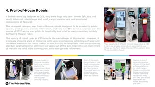 The Unicorn Files.
4. Front-of-House Robots
If Robots were big last year at CES, they were huge this year. Drones (air, sea, and
land), industrial robots large and small, cargo transporters, and emotional
companions all featured.
The strongest category was front-of-house robots, designed to be present in public
spaces, greet guests, provide information, and help out. This is not a surprise: over the
course of 2017 we’ve seen pilots in hospitality and retail in many countries, notably
Softbank’s Pepper robot.
The variety of robot types at CES reflects the early stages of this market. However, it
is already showing signs of maturing, with several companies exhibiting software and
hardware platforms for robot makers to use, cutting development time and providing
standard applications for common use cases out of the box. Expect to see many more
of these in the wild in the coming year, with ever greater refinement.
There were tons of different front-of-house robot at CES.
If not in use already, almost all are expected this year .
(These are the Mynt Sdeno, Slamtec ZEUS platform, Amy
M1 and EventBots Maava)
LG was notable in
showing concepts
built on a common
platform for
autonomous robots.
There were robots
with large displays
for notification and
robots with cargo
and luggage
carrying capacity.
Hancom is one of
several companies
offering off-the-shelf
software platforms
for robot makers.
These are not limited
to (eg,) locomotion
or basic command
recognition. They
also offer specialized
applications for
hotels, restaurants,
and retail.
Most of the robots
have screens to help
them communicate,
and many of those
are touch screens.
The public seems to
prefer the touch
screen interaction
when it’s available.
 