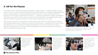 The Unicorn Files.
5. AR for the Masses
In October 2014, Google released Cardboard, a $25 viewer — cheap enough to give
away — that in a few months changed virtual reality (VR) from something experienced
by very few people to something most people had tried. It also had the effect of
fixing in most people’s minds what VR was — a solitary experience, maybe something
that made you sick; fun for a few minutes but not somewhere to spend quality time —
and the industry has been trying to correct that impression ever since.
2017 was a big year for augmented reality (AR) with ARKit and ARCore from Apple
and Google respectively. Thanks to products like Aryzon’s cardboard AR viewer, 2018
will likely be a re-run of 2014 for head-mounted AR: by the end of the year most
people’s impression of it will be formed by phone-powered experiences, not by the
likes of HoloLens or Magic Leap. Aryzon’s cardboard AR viewer mixes phone display with
the outside world. At $35 it’s the cheapest way to
experience head-mounted AR.
Exchimp, which has
a self-contained VR
headset currently
available for pre-
order, showed a
prototype phone-
powered AR
headset.
Like Aryzon’s viewer,
the Mira Prism uses
your smartphone to
power an AR
experience. Its more
robust design, with a
higher viewing angle,
explains the $99
price tag.
VR headset maker
ANTVR showed an
early prototype
“time-division see-
through” headset
which promises
greater ability to cut
out the external
world when
required.
 