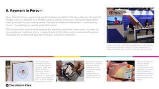 The Unicorn Files.
6. Payment in Person
Over the last three years or so we have become used to the idea that we can pay for
things with our phones. In a mobile-centric world, where you are never separated
from your phone, this makes sense. The rise of ambient interaction — particularly
voice — is pushing us rapidly past that world.
CES showcased several technologies for making payments more easily. As with all
new payment methods, there is opportunity in the data and in understanding how
changing the method of payment impacts customer behavior.
Tappy has a very small NFC module that can be inserted
into existing watches, jewelry, or other accessories to
make them work like an EMV contactless payment card.
Ant Financial, an
affiliate of Chinese
e-commerce giant
Alibaba, offers the
ability to pay by
flashing a smile at
your phone or a
camera on a kiosk. The
system was piloted in
KFC, in which Alibaba
has a stake in China.
Though not the first
card to replace
multiple cards
(Curve does this, for
example), Dynamics
card is the first to
display the currently
selected card at all
times using an e-ink
display.
BioWatch’s module
fits into the clasp of
a regular watch
strap and verifies
the identity of the
wearer by
recognizing the
unique pattern of
veins in the wrist.
Credit: Alibaba Group
 