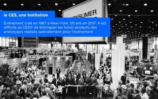 Un salon : le CES®
le CES, une institution
Événement créé en 1967 à New-York, 50 ans en 2017. Il est
difficile au CES® de distinguer les futurs produits des
prototypes réalisés spécialement pour l’événement
 