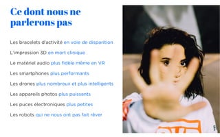 Ce dont nous ne
parlerons pas
Les bracelets d’activité en voie de disparition
L’impression 3D en mort clinique
Le matériel audio plus fidèle même en VR
Les smartphones plus performants
Les drones plus nombreux et plus intelligents
Les appareils photos plus puissants
Les puces électroniques plus petites
Les robots qui ne nous ont pas fait rêver
12
 