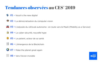 Tendances observées au CES® 2019
! #1 – Vocal is the new digital
" #2 – La démocratisation du computer vision
# #3 – L’odyssée du véhicule autonome : en route vers le MaaS (Mobility as a Service)
$ #4 – La cyber sécurité, nouvelle hype
% #5 – Le patient, acteur de sa santé
⛓ #6 – L’émergence de la Blockchain
' #7 – Make the planet great again
⬜ #8 – Vers l’écran invisible
 