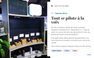 De très nombreux objets de notre quotidien
intègrent maintenant le « Alexa Built-in » : dans le
salon, la cuisine, les serrures des portes, le vélo, les
postes de travail voire les toilettes !
Une application Alexa permet de paramétrer une
suite d’actions à réaliser à la suite d’une instruction
vocale.
100 millions d’objets intégrant Alexa ont été vendus.
Amazon Alexa
Tout se pilote à la
voix
SMART WORLD VOCAL
! Vocal is the new digital
GAFA
 