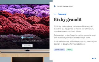 Bixby est devenue une plateforme IA ouverte et
évolutive qui équipera à la maison les téléviseurs,
réfrigérateurs et machines à laver.
Cet assistant prône l’ouverture et se connecte aussi
bien aux écosystèmes Alexa et Google home.
Bixby s’étend aussi en direction d’un nouveau Digital
Cockpit et des plateformes robotiques.
Samsung
Bixby grandit
SMART HOME VOCAL
Vocal is the new digital!
 