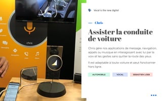 Chris gère nos applications de message, navigation,
appels ou musique en interagissant avec lui par la
voix et les gestes sans quitter la route des yeux.
Il est adaptable à toute voiture et peut fonctionner
hors ligne.
Chris
Assister la conduite
de voiture
AUTOMOBILE VOCAL
Vocal is the new digital
SEBASTIEN LOEB
!
 