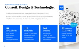 Conseil, Design & Technologie.
NOTRE PROPOSITION DE VALEUR
Voice of customer
Business disruption
Digital Strategy
Technological opportunities
2
Un accompagnement depuis la stratégie en passant par l’idéation jusqu’à
la mise en œuvre opérationnelle et la maîtrise d’environnements technologiques
complexes. Une proposition de valeur équilibrée, intégrée et éprouvée.
110
CONSULTANTS
Customer & User eXperience
Brand & content design
Creative technology
Business performance
110
DESIGNERS
Software Factory
Labelized Test center
Agile & Scrum management
Smart technologies
500
EXPERTS
70 EXPERTS
SALESFORCE
Consulting,Integration,
Support…on all Clouds
Saleforce
 