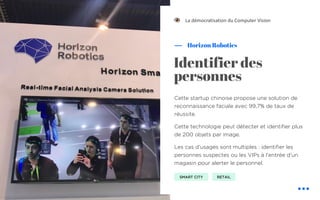 Cette startup chinoise propose une solution de
reconnaissance faciale avec 99,7% de taux de
réussite.
Cette technologie peut détecter et identifier plus
de 200 objets par image.
Les cas d’usages sont multiples : identifier les
personnes suspectes ou les VIPs à l’entrée d’un
magasin pour alerter le personnel.
Horizon Robotics
La démocratisation du Computer Vision
Identifier des
personnes
SMART CITY RETAIL
!
 