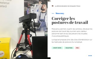 Moovency permet, à partir de caméras, d’évaluer les
postures de travail des ouvriers sans capteur
personnel dans le but de prévenir les troubles
musculosquelettiques.
Le logiciel propose ainsi des axes d’amélioration sur
les habitudes de posture d’un employé.
Moovency
La démocratisation du Computer Vision
Corriger les
postures de travail
SMART WORK INDUSTRIES PRO
!
 