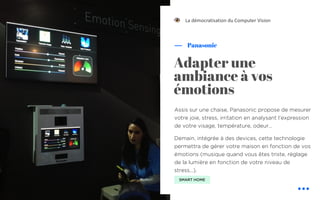 Assis sur une chaise, Panasonic propose de mesurer
votre joie, stress, irritation en analysant l’expression
de votre visage, température, odeur…
Demain, intégrée à des devices, cette technologie
permettra de gérer votre maison en fonction de vos
émotions (musique quand vous êtes triste, réglage
de la lumière en fonction de votre niveau de
stress…).
Panasonic
La démocratisation du Computer Vision
Adapter une
ambiance à vos
émotions
SMART HOME
!
 