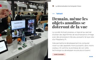 La société Actcast propose un logiciel qui permet
d’utiliser des algorithmes de reconnaissance d’image
avec des processeurs très peu puissants tel que celui
d’un Raspberry Pi.
Cela permettra le développement du computer
vision sur des appareils moins puissants, donc moins
coûteux. En somme, la promesse de voir cette
technologie se développer encore plus à l’avenir.
Actcast
Demain, même les
objets anodins se
doteront de la vue
La démocratisation du Computer Vision
GAME CHANGER
!
 