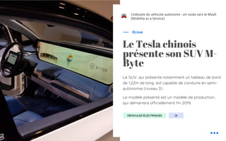 !
Le SUV, qui présente notamment un tableau de bord
de 1,22m de long, est capable de conduire en semi-
autonomie (niveau 3).
Le modèle présenté est un modèle de production,
qui démarrera officiellement fin 2019.
Byton
Le Tesla chinois
présente son SUV M-
Byte
L’odyssée du véhicule autonome : en route vers le MaaS
(Mobility as a Service)
IAVÉHICULES ÉLECTRIQUES
 
