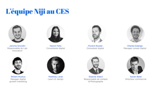 L’équipe Nĳi au CES
Jerome Grondin
Responsable du Lab
innovation
Naomi Felix
Consultante digital
Florent Roulier
Consultant digital
Charles Edange
Manager conseil digital
Wiliam Muskus
Manager digital
growth marketing
Matthieu Lerat
Lead UX design
Xavier Belet
Directeur commercial
Etienne Allard
Responsable de compte
& Photographe
 